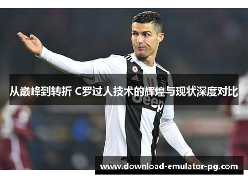 从巅峰到转折 C罗过人技术的辉煌与现状深度对比