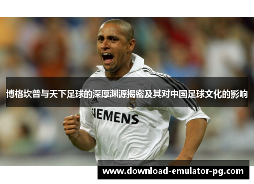 博格坎普与天下足球的深厚渊源揭密及其对中国足球文化的影响