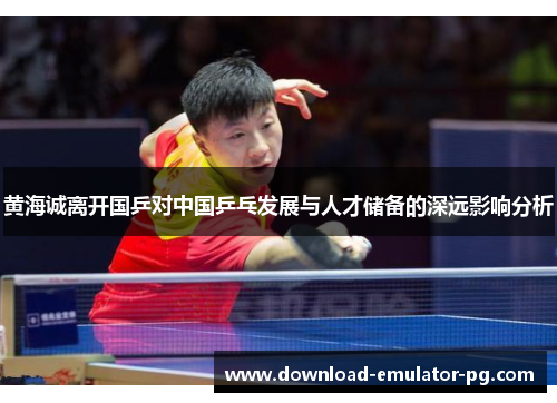 黄海诚离开国乒对中国乒乓发展与人才储备的深远影响分析