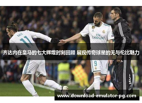 齐达内在皇马的七大辉煌时刻回顾 展现传奇球星的无与伦比魅力
