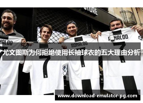尤文图斯为何拒绝使用长袖球衣的五大理由分析