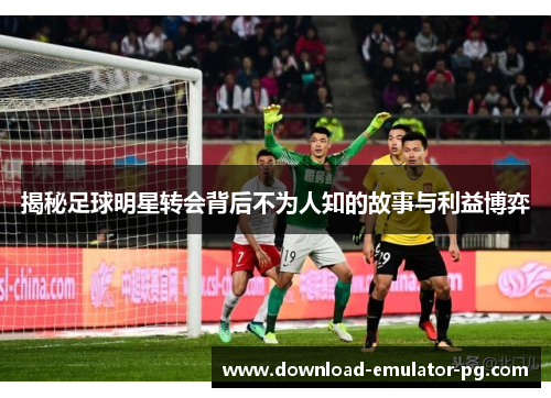 揭秘足球明星转会背后不为人知的故事与利益博弈 揭秘足球明星转会背后不为人知的故事与利益博弈