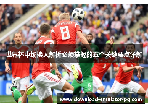 世界杯中场换人解析必须掌握的五个关键要点详解