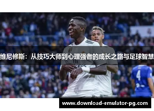 维尼修斯:从技巧大师到心理强者的成长之路与足球智慧 维尼修斯:从技巧大师到心理强者的成长之路与足球智慧