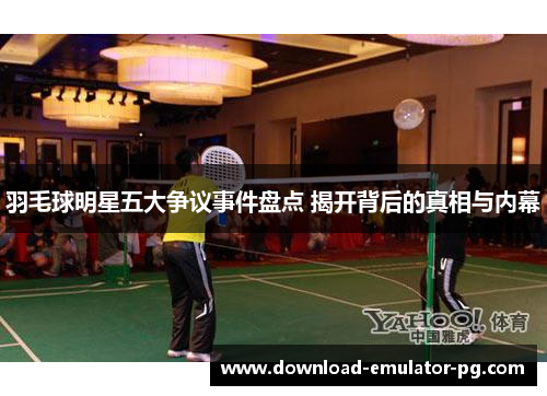 羽毛球明星五大争议事件盘点 揭开背后的真相与内幕