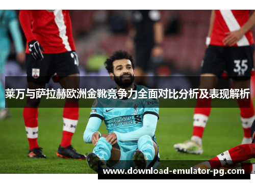 莱万与萨拉赫欧洲金靴竞争力全面对比分析及表现解析