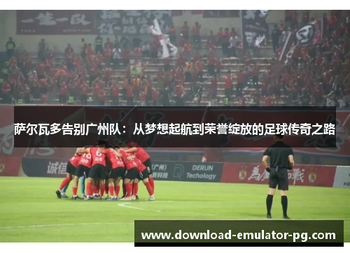 萨尔瓦多告别广州队：从梦想起航到荣誉绽放的足球传奇之路