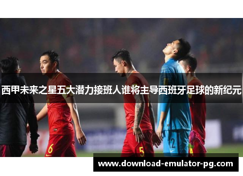 西甲未来之星五大潜力接班人谁将主导西班牙足球的新纪元