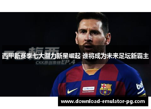 西甲新赛季七大潜力新星崛起 谁将成为未来足坛新霸主