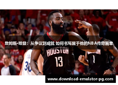 詹姆斯·哈登：从争议到成就 如何书写属于他的NBA传奇篇章