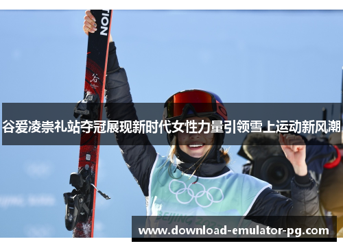 谷爱凌崇礼站夺冠展现新时代女性力量引领雪上运动新风潮 谷爱凌崇礼站夺冠展现新时代女性力量引领雪上运动新风潮