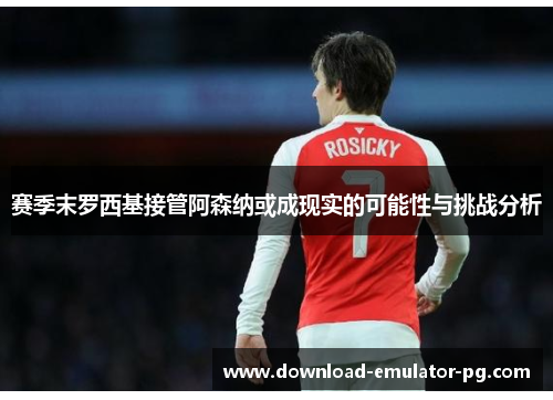 赛季末罗西基接管阿森纳或成现实的可能性与挑战分析