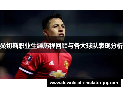 桑切斯职业生涯历程回顾与各大球队表现分析 桑切斯职业生涯历程回顾与各大球队表现分析