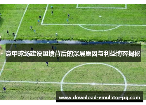 意甲球场建设困境背后的深层原因与利益博弈揭秘