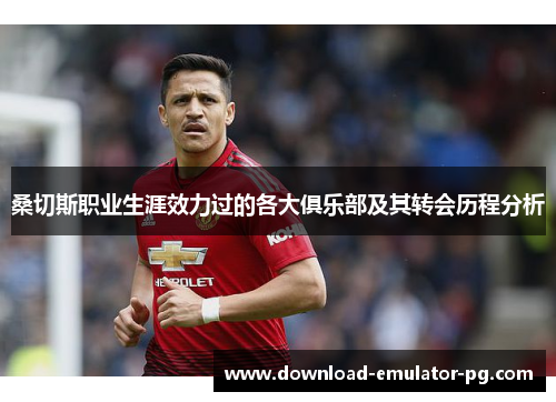 桑切斯职业生涯效力过的各大俱乐部及其转会历程分析