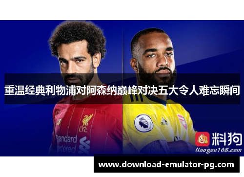 重温经典利物浦对阿森纳巅峰对决五大令人难忘瞬间