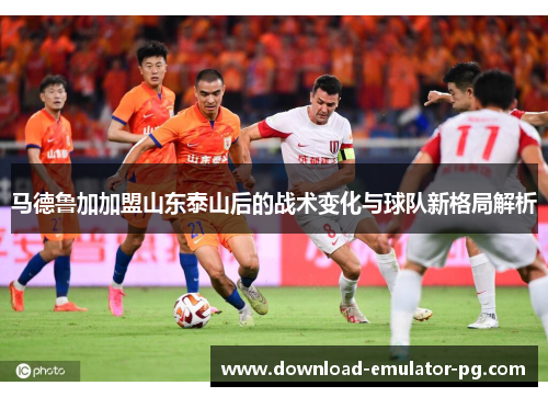 马德鲁加加盟山东泰山后的战术变化与球队新格局解析 马德鲁加加盟山东泰山后的战术变化与球队新格局解析