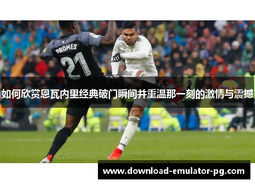如何欣赏恩瓦内里经典破门瞬间并重温那一刻的激情与震撼