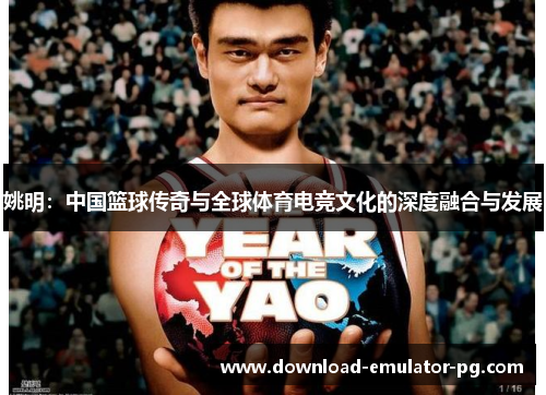姚明:中国篮球传奇与全球体育电竞文化的深度融合与发展 姚明:中国篮球传奇与全球体育电竞文化的深度融合与发展