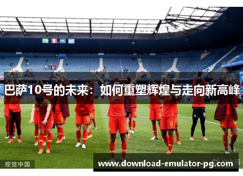 巴萨10号的未来:如何重塑辉煌与走向新高峰 巴萨10号的未来:如何重塑辉煌与走向新高峰