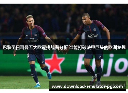 巴黎圣日耳曼五大欧冠挑战者分析 谁能打破法甲巨头的欧洲梦想