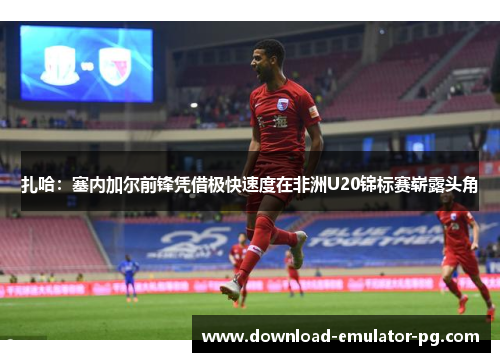 扎哈:塞内加尔前锋凭借极快速度在非洲U20锦标赛崭露头角 扎哈:塞内加尔前锋凭借极快速度在非洲U20锦标赛崭露头角