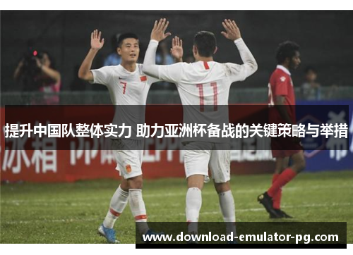 提升中国队整体实力 助力亚洲杯备战的关键策略与举措
