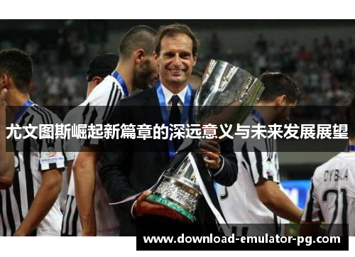 尤文图斯崛起新篇章的深远意义与未来发展展望