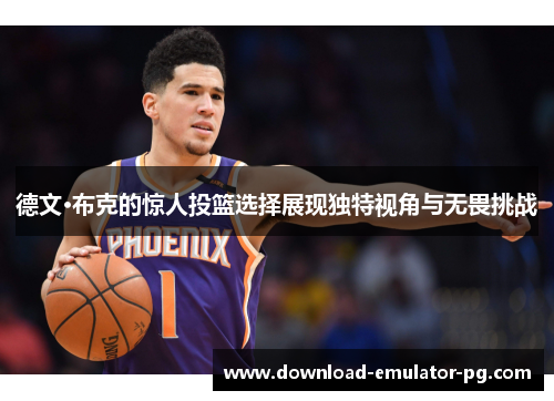 德文·布克的惊人投篮选择展现独特视角与无畏挑战