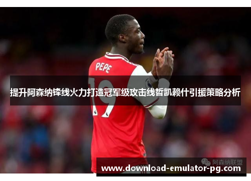 提升阿森纳锋线火力打造冠军级攻击线哲凯赖什引援策略分析