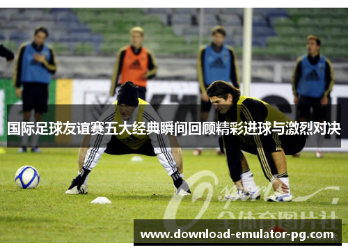 国际足球友谊赛五大经典瞬间回顾精彩进球与激烈对决 国际足球友谊赛五大经典瞬间回顾精彩进球与激烈对决