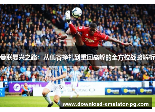 曼联复兴之路:从低谷挣扎到重回巅峰的全方位战略解析 曼联复兴之路:从低谷挣扎到重回巅峰的全方位战略解析