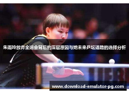 朱雨玲放弃全运会背后的深层原因与她未来乒坛道路的选择分析