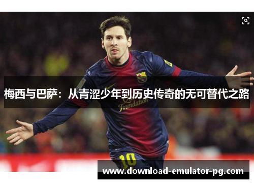梅西与巴萨：从青涩少年到历史传奇的无可替代之路