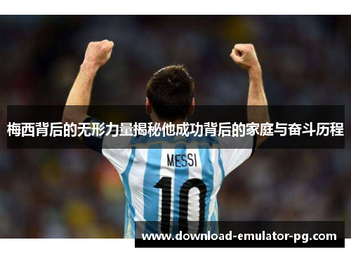 梅西背后的无形力量揭秘他成功背后的家庭与奋斗历程