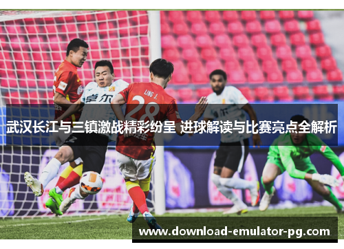武汉长江与三镇激战精彩纷呈 进球解读与比赛亮点全解析