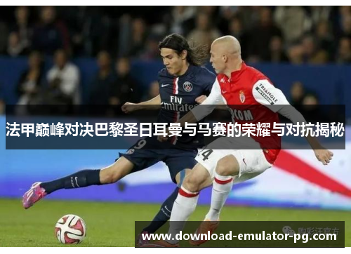 法甲巅峰对决巴黎圣日耳曼与马赛的荣耀与对抗揭秘