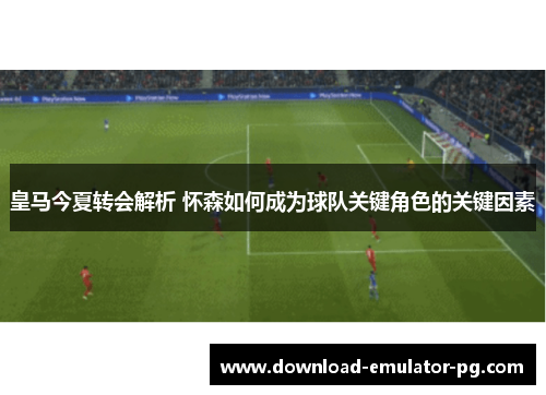 皇马今夏转会解析 怀森如何成为球队关键角色的关键因素