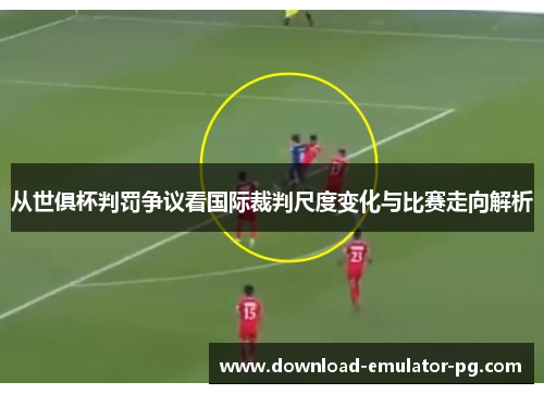 从世俱杯判罚争议看国际裁判尺度变化与比赛走向解析