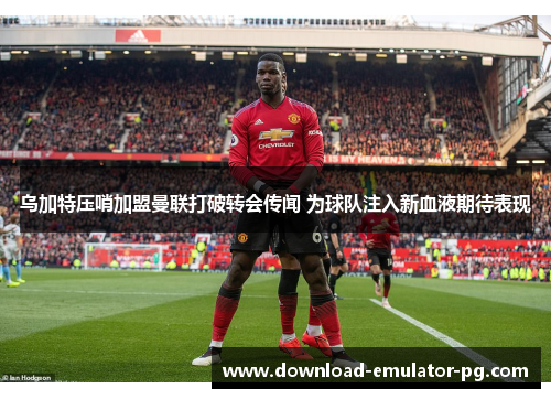 乌加特压哨加盟曼联打破转会传闻 为球队注入新血液期待表现