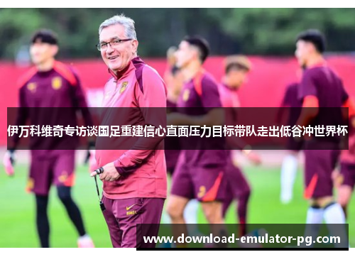 伊万科维奇专访谈国足重建信心直面压力目标带队走出低谷冲世界杯