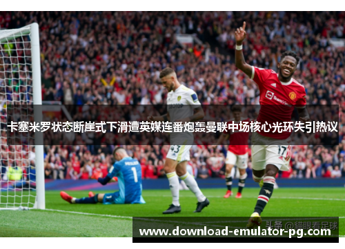 卡塞米罗状态断崖式下滑遭英媒连番炮轰曼联中场核心光环失引热议