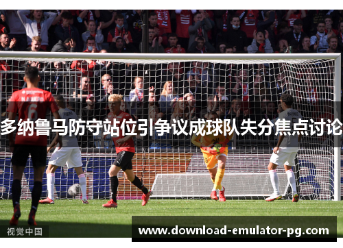 多纳鲁马防守站位引争议成球队失分焦点讨论