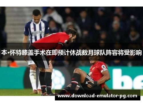 本·怀特膝盖手术在即预计休战数月球队阵容将受影响