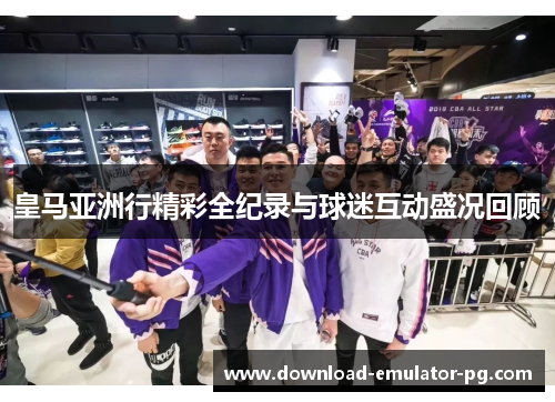皇马亚洲行精彩全纪录与球迷互动盛况回顾 皇马亚洲行精彩全纪录与球迷互动盛况回顾