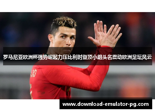 罗马尼亚欧洲杯强势崛起力压比利时登顶小组头名震动欧洲足坛风云