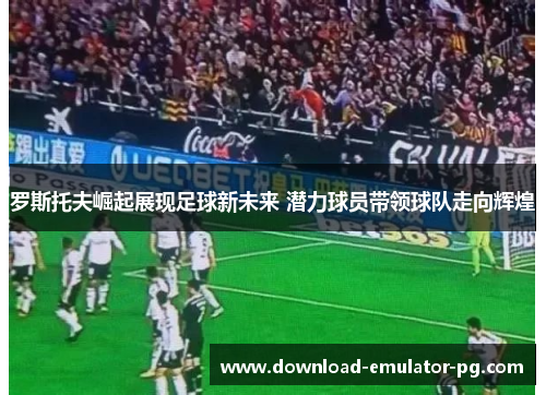 罗斯托夫崛起展现足球新未来 潜力球员带领球队走向辉煌