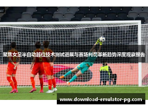 聚焦女足半自动越位技术测试进展与赛场判罚革新趋势深度观察报告