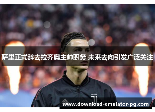 萨里正式辞去拉齐奥主帅职务 未来去向引发广泛关注