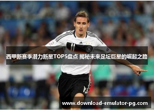 西甲新赛季潜力新星TOP5盘点 揭秘未来足坛巨星的崛起之路